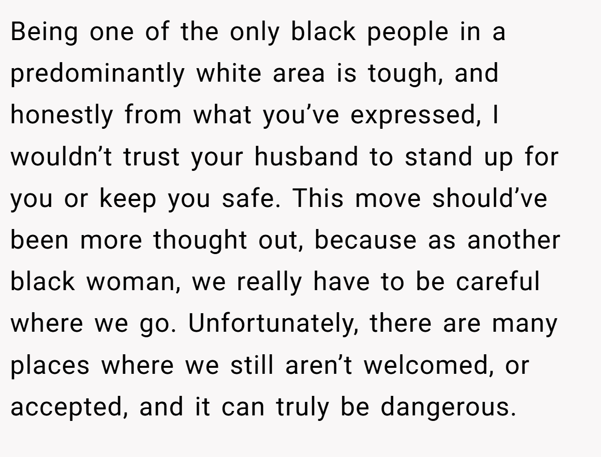 Being one of the only black people in a predominantly white area is tough, and honestly from what you’ve expressed, I wouldn’t trust your husband to stand up for you or keep you safe. This move should’ve been more thought out, because as another black woman, we really have to be careful where we go. Unfortunately, there are many places where we still aren’t welcomed, or accepted, and it can truly be dangerous.