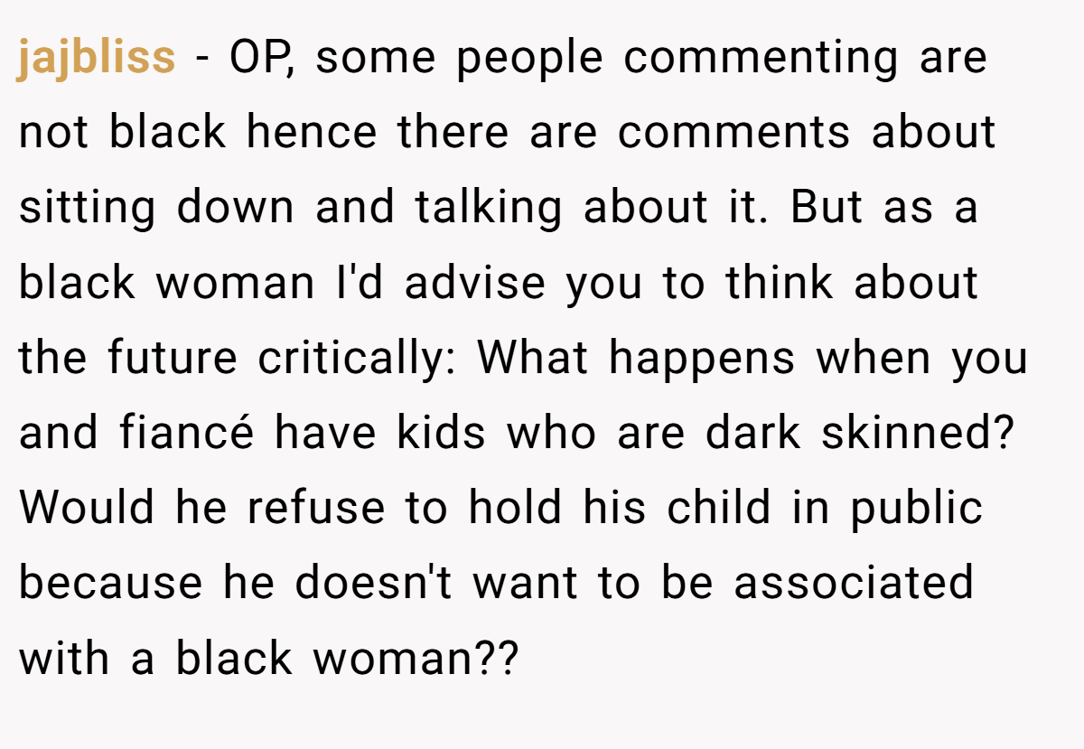 jajbliss − OP, some people commenting are not black hence there are comments about sitting down and talking about it. But as a black woman I'd advise you to think about the future critically: What happens when you and fiancé have kids who are dark skinned? Would he refuse to hold his child in public because he doesn't want to be associated with a black woman??
