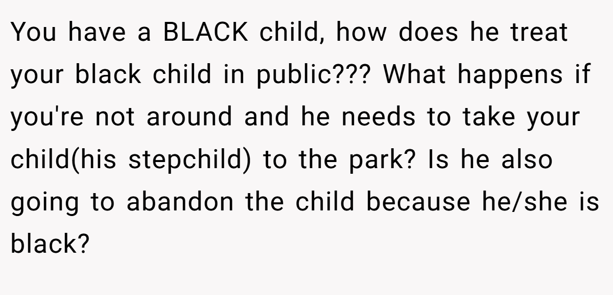 You have a BLACK child, how does he treat your black child in public??? What happens if you're not around and he needs to take your child(his stepchild) to the park? Is he also going to abandon the child because he/she is black?