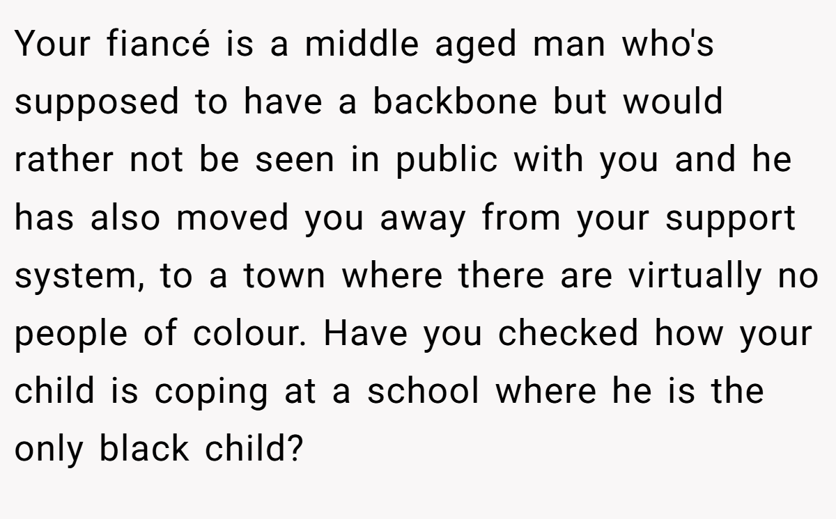 Your fiancé is a middle aged man who's supposed to have a backbone but would rather not be seen in public with you and he has also moved you away from your support system, to a town where there are virtually no people of colour. Have you checked how your child is coping at a school where he is the only black child?