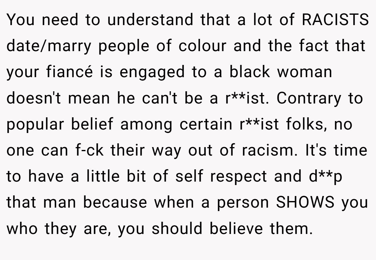 You need to understand that a lot of RACISTS date/marry people of colour and the fact that your fiancé is engaged to a black woman doesn't mean he can't be a r**ist. Contrary to popular belief among certain r**ist folks, no one can f-ck their way out of racism. It's time to have a little bit of self respect and d**p that man because when a person SHOWS you who they are, you should believe them.