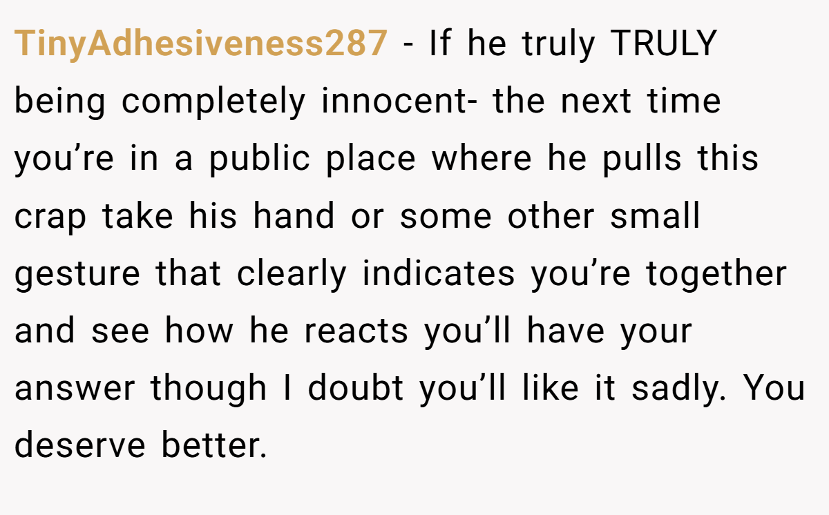 TinyAdhesiveness287 − If he truly TRULY being completely innocent- the next time you’re in a public place where he pulls this crap take his hand or some other small gesture that clearly indicates you’re together and see how he reacts you’ll have your answer though I doubt you’ll like it sadly. You deserve better.