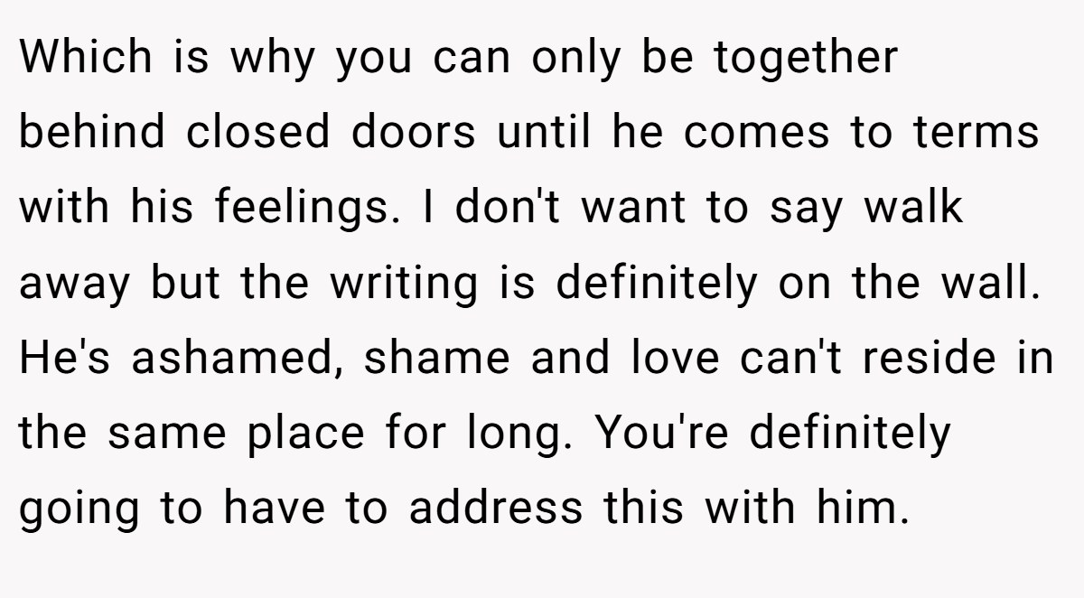 Which is why you can only be together behind closed doors until he comes to terms with his feelings. I don't want to say walk away but the writing is definitely on the wall. He's ashamed, shame and love can't reside in the same place for long. You're definitely going to have to address this with him.