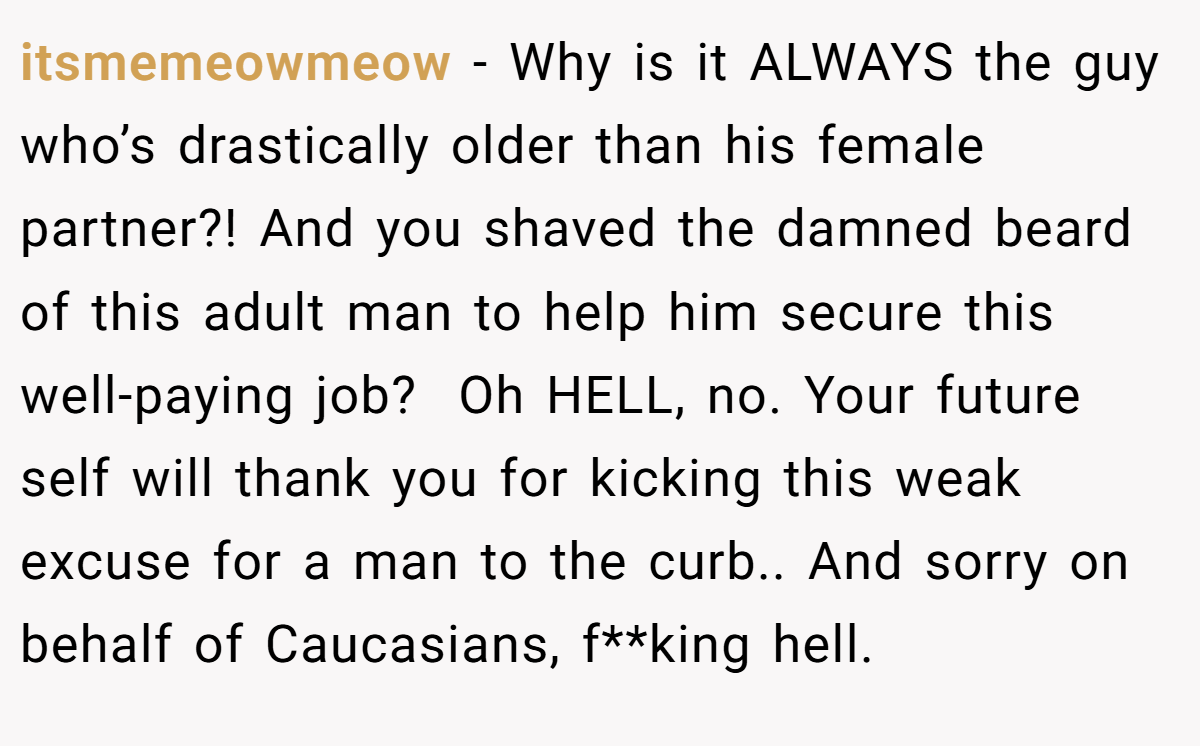 itsmemeowmeow − Why is it ALWAYS the guy who’s drastically older than his female partner?! And you shaved the damned beard of this adult man to help him secure this well-paying job?  Oh HELL, no. Your future self will thank you for kicking this weak excuse for a man to the curb.. And sorry on behalf of Caucasians, f**king hell. 