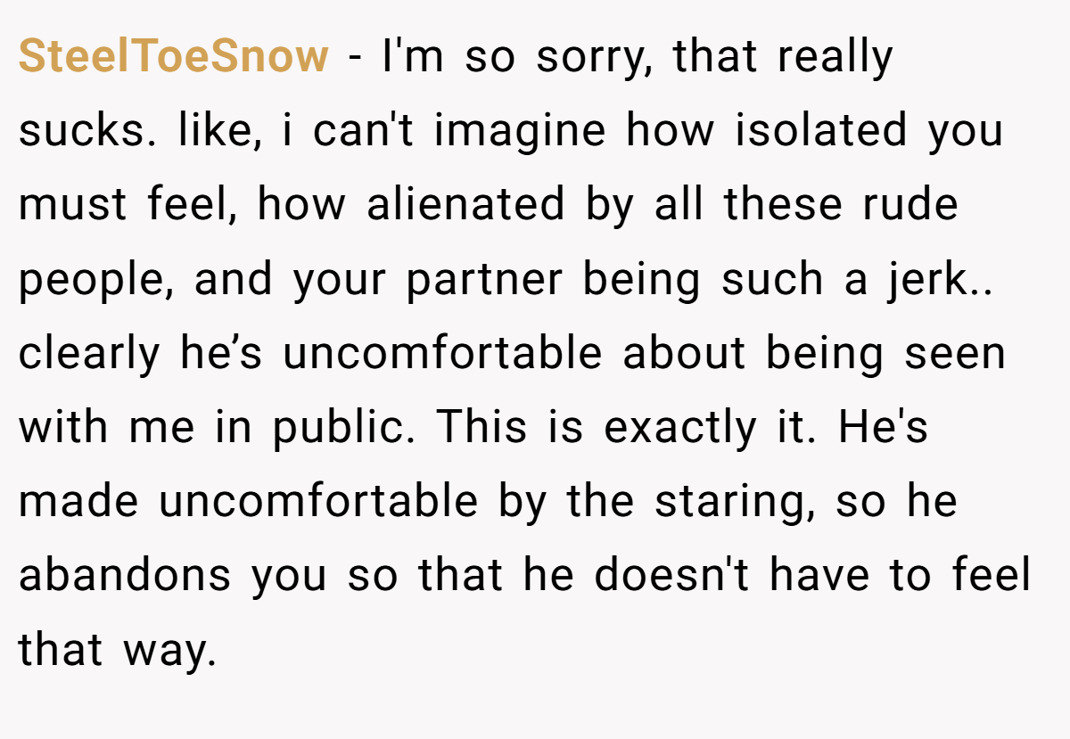 SteelToeSnow − I'm so sorry, that really sucks. like, i can't imagine how isolated you must feel, how alienated by all these rude people, and your partner being such a jerk.. clearly he’s uncomfortable about being seen with me in public. This is exactly it. He's made uncomfortable by the staring, so he abandons you so that he doesn't have to feel that way.