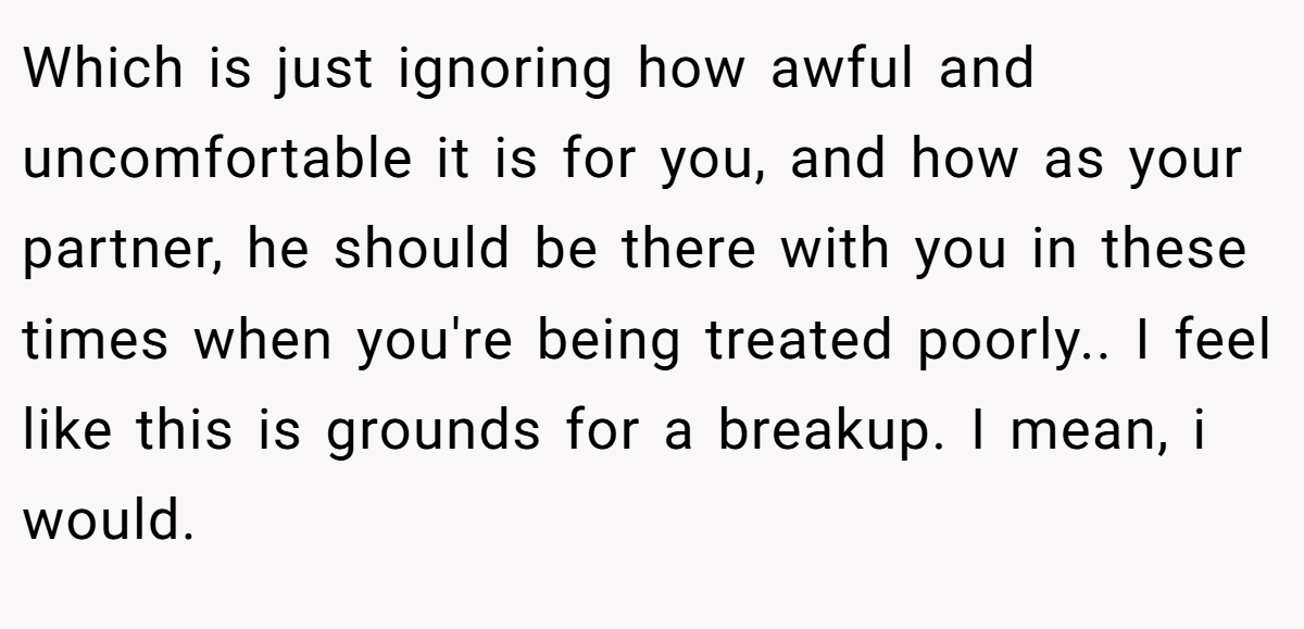 Which is just ignoring how awful and uncomfortable it is for you, and how as your partner, he should be there with you in these times when you're being treated poorly.. I feel like this is grounds for a breakup. I mean, i would.