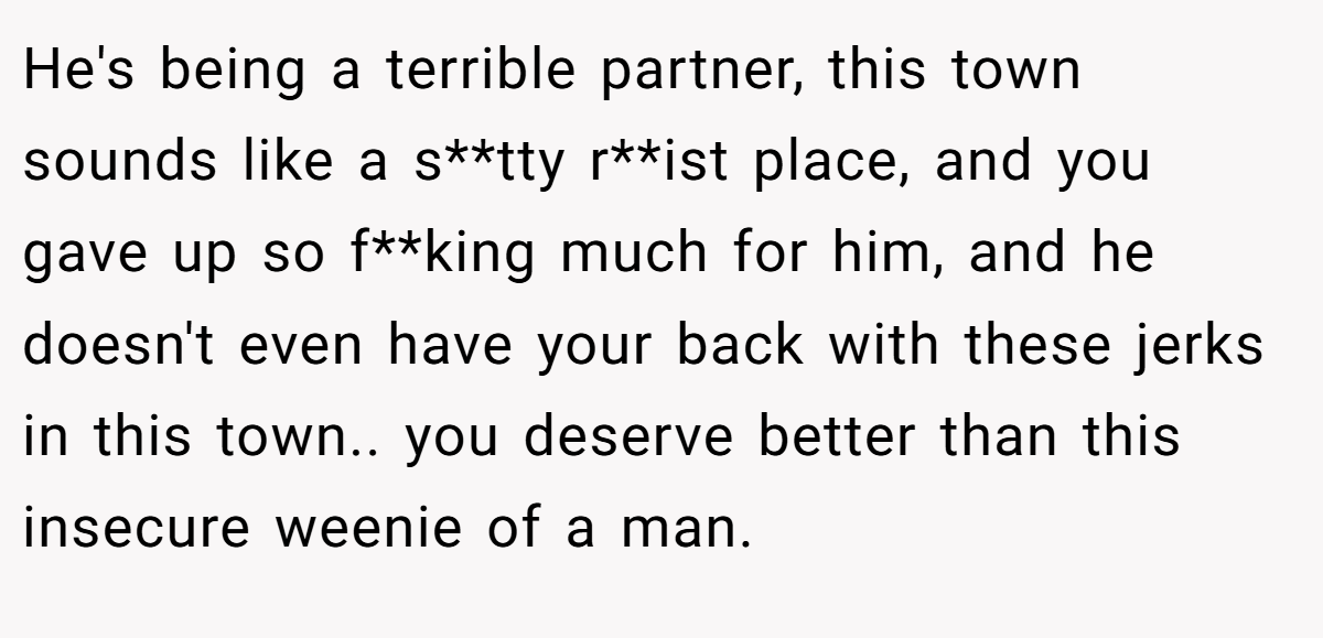 He's being a terrible partner, this town sounds like a s**tty r**ist place, and you gave up so f**king much for him, and he doesn't even have your back with these jerks in this town.. you deserve better than this insecure weenie of a man.