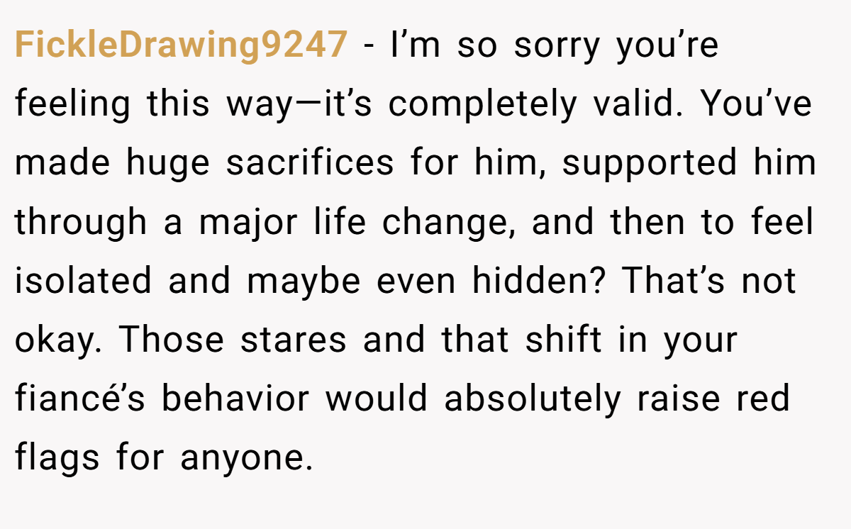 FickleDrawing9247 − I’m so sorry you’re feeling this way—it’s completely valid. You’ve made huge sacrifices for him, supported him through a major life change, and then to feel isolated and maybe even hidden? That’s not okay. Those stares and that shift in your fiancé’s behavior would absolutely raise red flags for anyone.