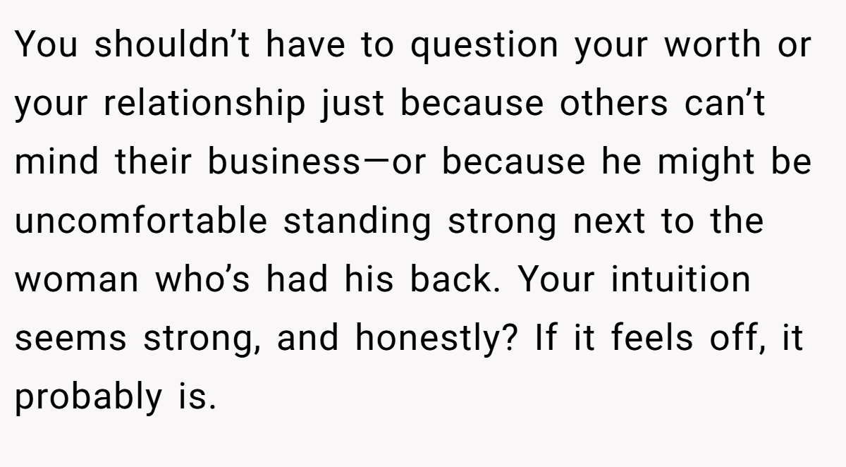 You shouldn’t have to question your worth or your relationship just because others can’t mind their business—or because he might be uncomfortable standing strong next to the woman who’s had his back. Your intuition seems strong, and honestly? If it feels off, it probably is.