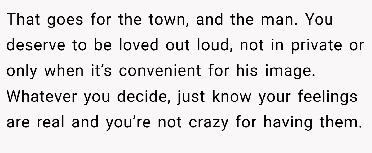 That goes for the town, and the man. You deserve to be loved out loud, not in private or only when it’s convenient for his image. Whatever you decide, just know your feelings are real and you’re not crazy for having them.