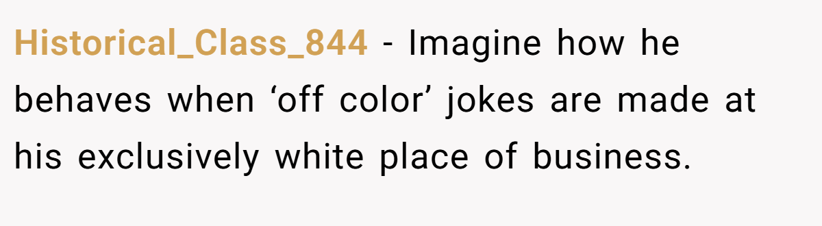 Historical_Class_844 − Imagine how he behaves when ‘off color’ jokes are made at his exclusively white place of business.