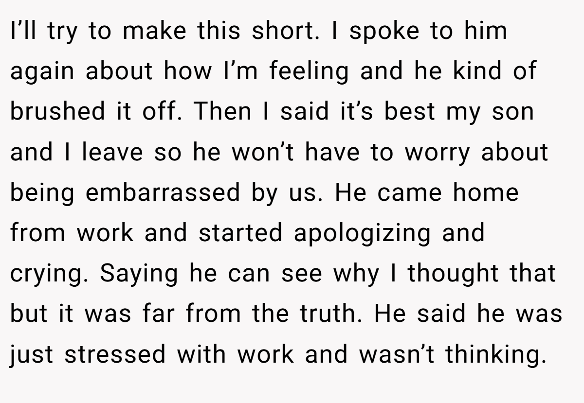 I’ll try to make this short. I spoke to him again about how I’m feeling and he kind of brushed it off. Then I said it’s best my son and I leave so he won’t have to worry about being embarrassed by us. He came home from work and started apologizing and crying. Saying he can see why I thought that but it was far from the truth. He said he was just stressed with work and wasn’t thinking.