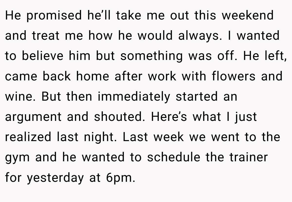 He promised he’ll take me out this weekend and treat me how he would always. I wanted to believe him but something was off. He left, came back home after work with flowers and wine. But then immediately started an argument and shouted. Here’s what I just realized last night. Last week we went to the gym and he wanted to schedule the trainer for yesterday at 6pm.