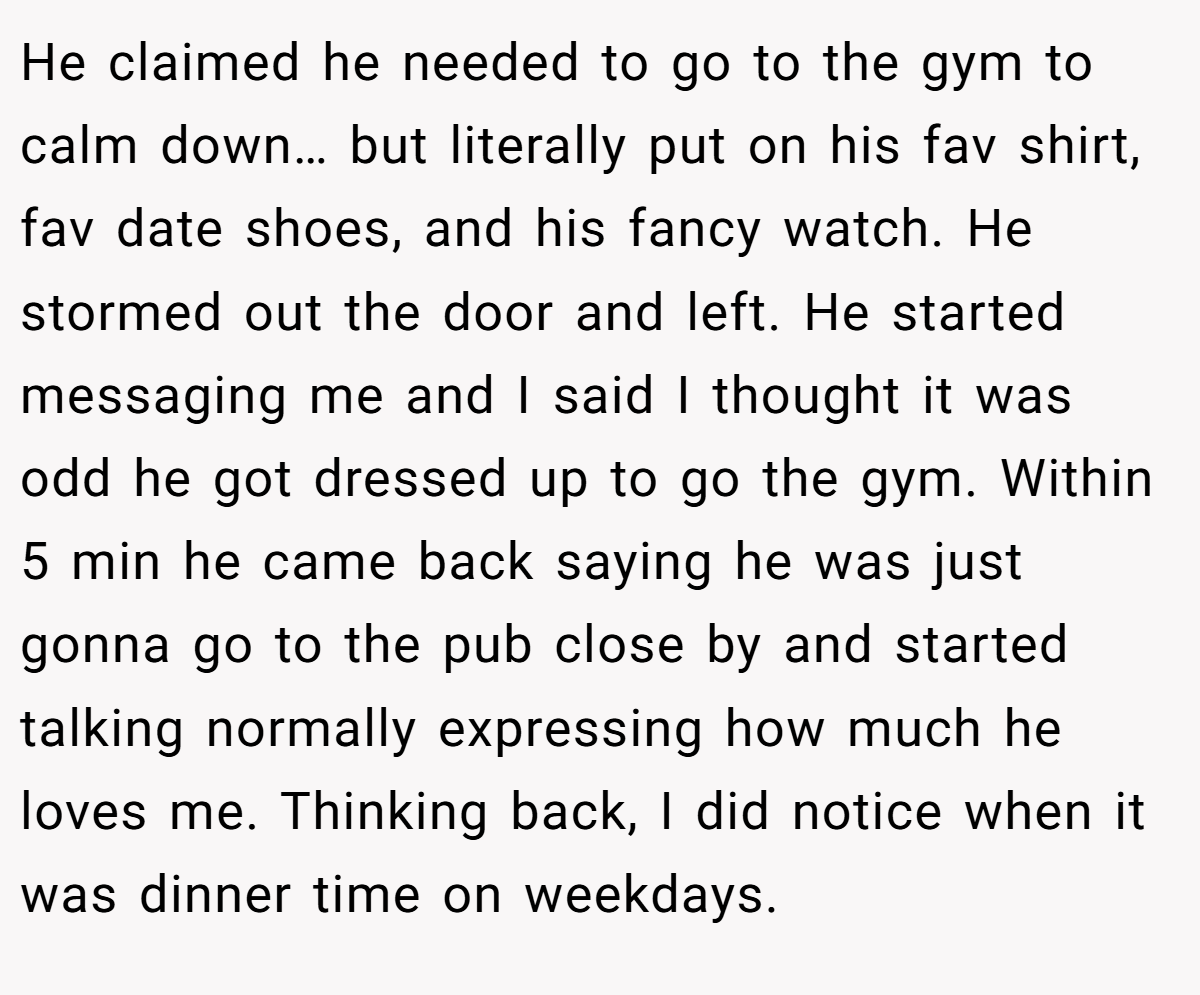 He claimed he needed to go to the gym to calm down… but literally put on his fav shirt, fav date shoes, and his fancy watch. He stormed out the door and left. He started messaging me and I said I thought it was odd he got dressed up to go the gym. Within 5 min he came back saying he was just gonna go to the pub close by and started talking normally expressing how much he loves me. Thinking back, I did notice when it was dinner time on weekdays.