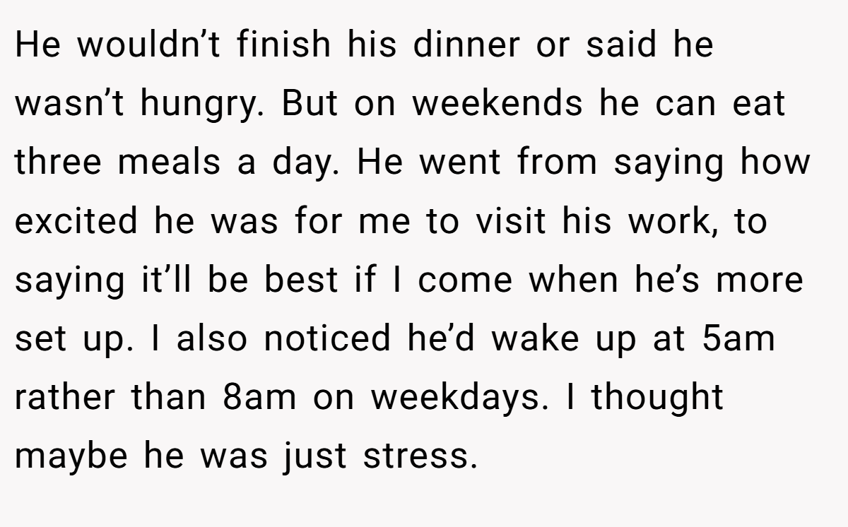 He wouldn’t finish his dinner or said he wasn’t hungry. But on weekends he can eat three meals a day. He went from saying how excited he was for me to visit his work, to saying it’ll be best if I come when he’s more set up. I also noticed he’d wake up at 5am rather than 8am on weekdays. I thought maybe he was just stress.