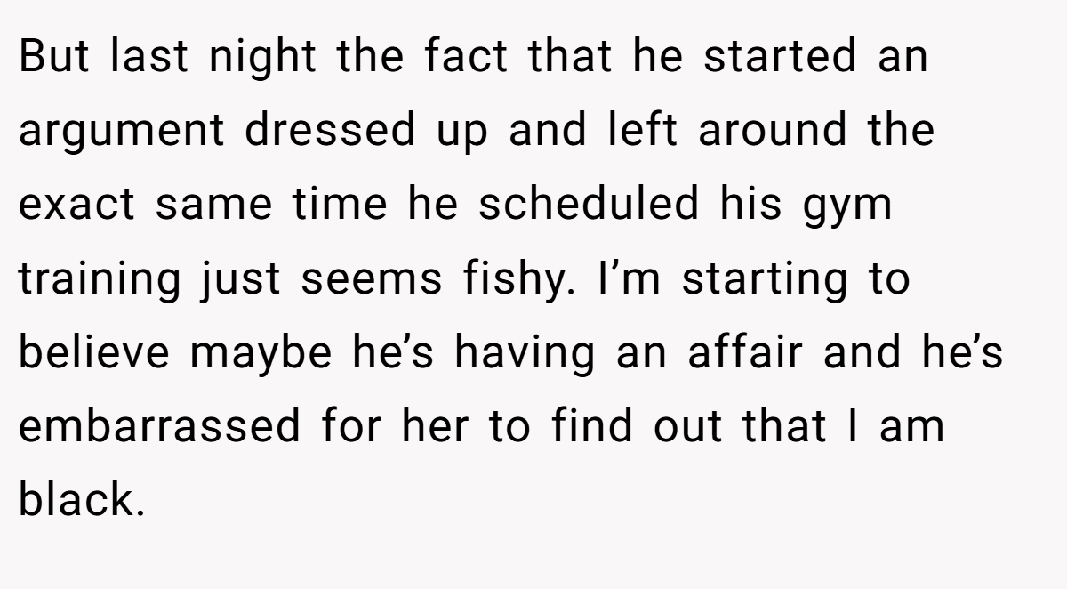 But last night the fact that he started an argument dressed up and left around the exact same time he scheduled his gym training just seems fishy. I’m starting to believe maybe he’s having an affair and he’s embarrassed for her to find out that I am black.