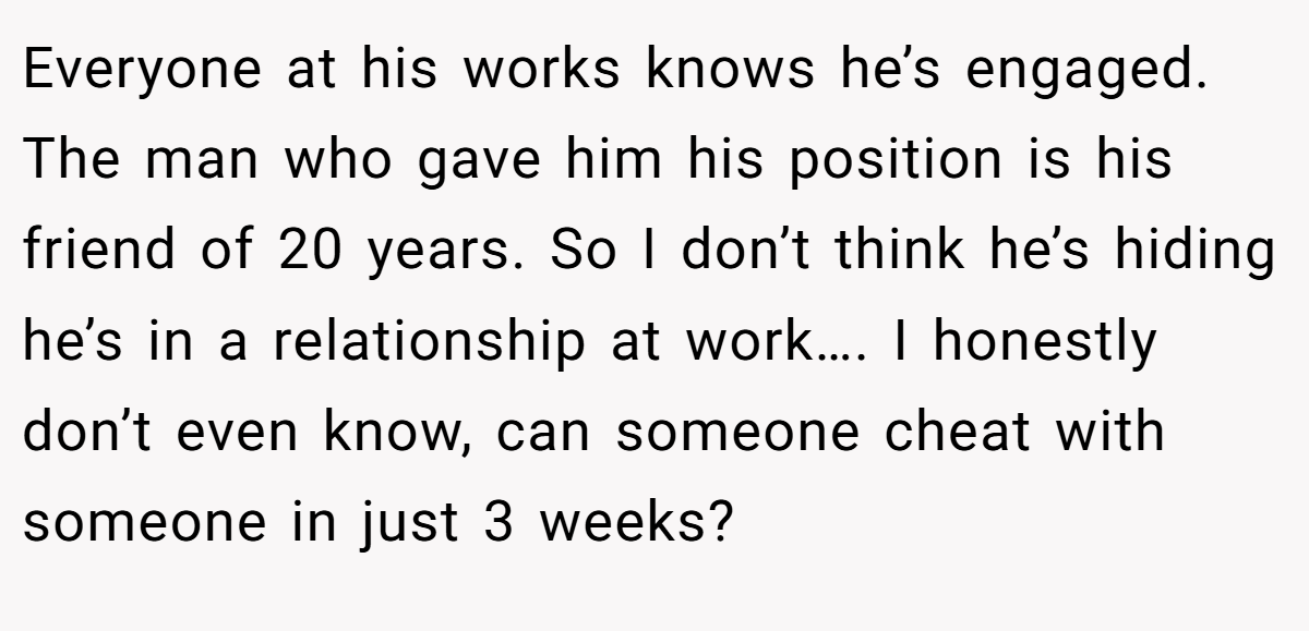 Everyone at his works knows he’s engaged. The man who gave him his position is his friend of 20 years. So I don’t think he’s hiding he’s in a relationship at work…. I honestly don’t even know, can someone cheat with someone in just 3 weeks?