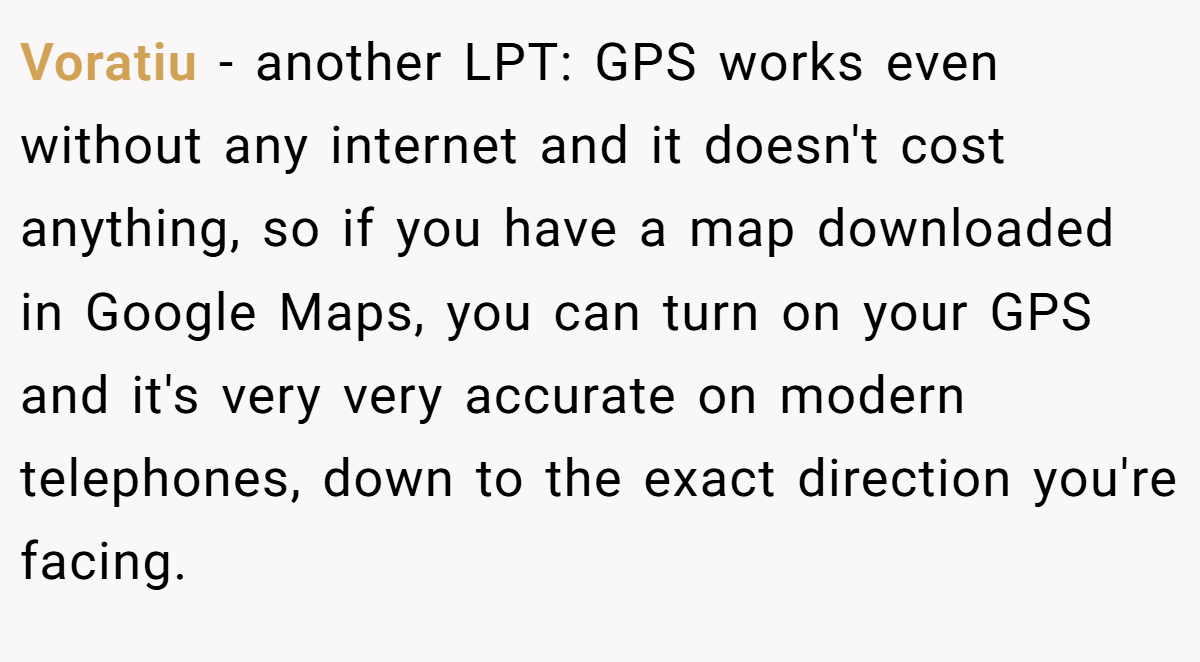 Voratiu − another LPT: GPS works even without any internet and it doesn't cost anything, so if you have a map downloaded in Google Maps, you can turn on your GPS and it's very very accurate on modern telephones, down to the exact direction you're facing.