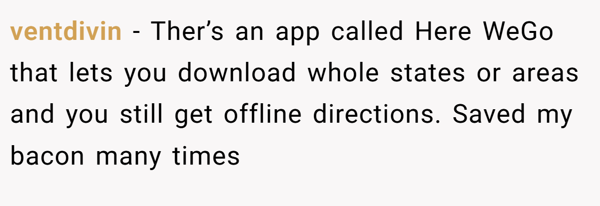 ventdivin − Ther’s an app called Here WeGo that lets you download whole states or areas and you still get offline directions. Saved my bacon many times