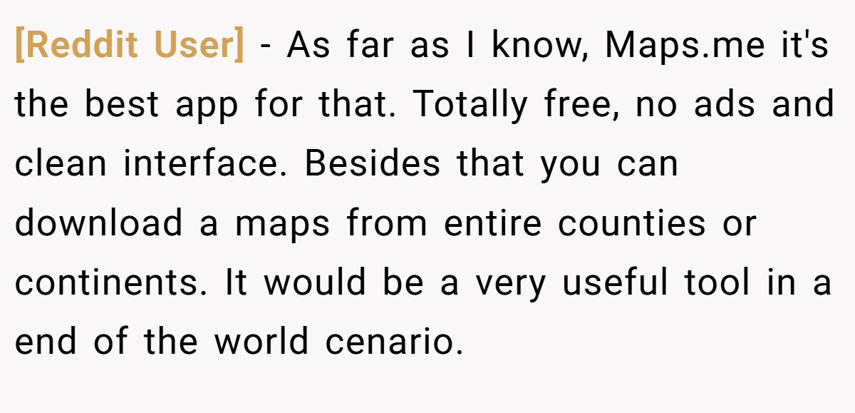 [Reddit User] − As far as I know, Maps.me it's the best app for that. Totally free, no ads and clean interface. Besides that you can download a maps from entire counties or continents. It would be a very useful tool in a end of the world cenario.