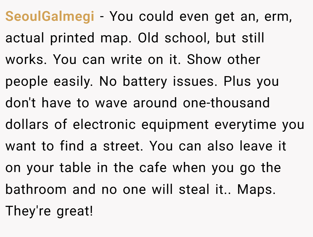 SeoulGalmegi − You could even get an, erm, actual printed map. Old school, but still works. You can write on it. Show other people easily. No battery issues. Plus you don't have to wave around one-thousand dollars of electronic equipment everytime you want to find a street. You can also leave it on your table in the cafe when you go the bathroom and no one will steal it.. Maps. They're great!