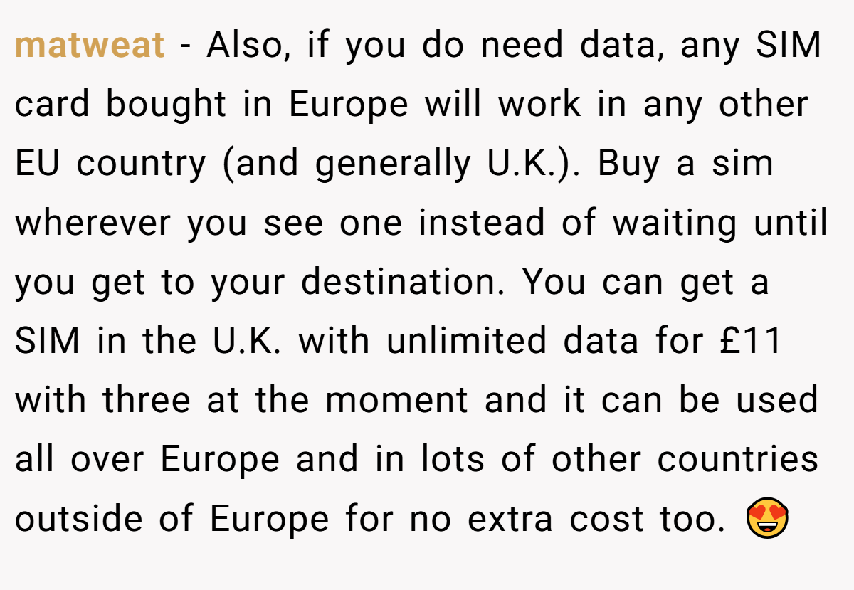 matweat − Also, if you do need data, any SIM card bought in Europe will work in any other EU country (and generally U.K.). Buy a sim wherever you see one instead of waiting until you get to your destination. You can get a SIM in the U.K. with unlimited data for £11 with three at the moment and it can be used all over Europe and in lots of other countries outside of Europe for no extra cost too. 😍