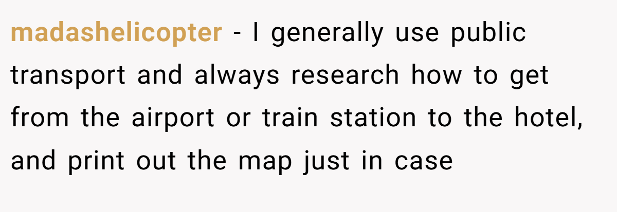 madashelicopter − I generally use public transport and always research how to get from the airport or train station to the hotel, and print out the map just in case