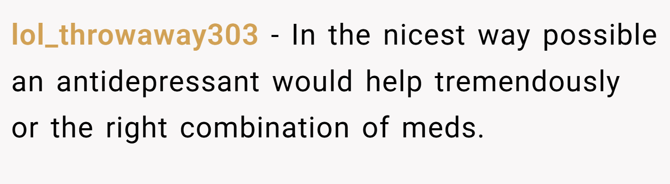 lol_throwaway303 − In the nicest way possible an antidepressant would help tremendously or the right combination of meds.