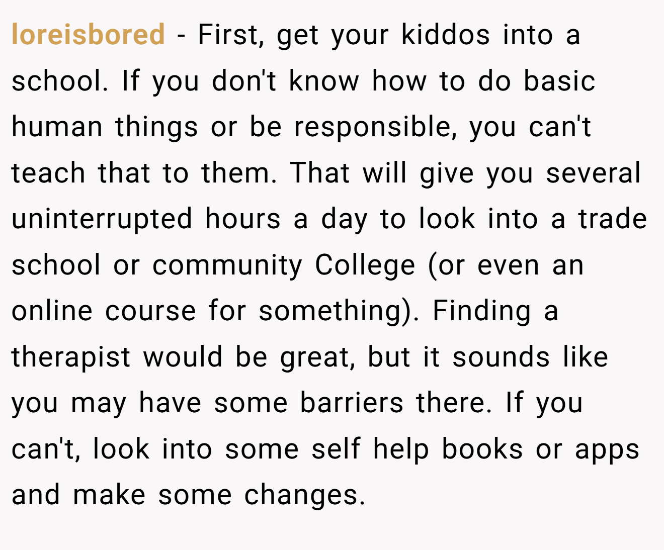 loreisbored − First, get your kiddos into a school. If you don't know how to do basic human things or be responsible, you can't teach that to them. That will give you several uninterrupted hours a day to look into a trade school or community College (or even an online course for something). Finding a therapist would be great, but it sounds like you may have some barriers there. If you can't, look into some self help books or apps and make some changes.