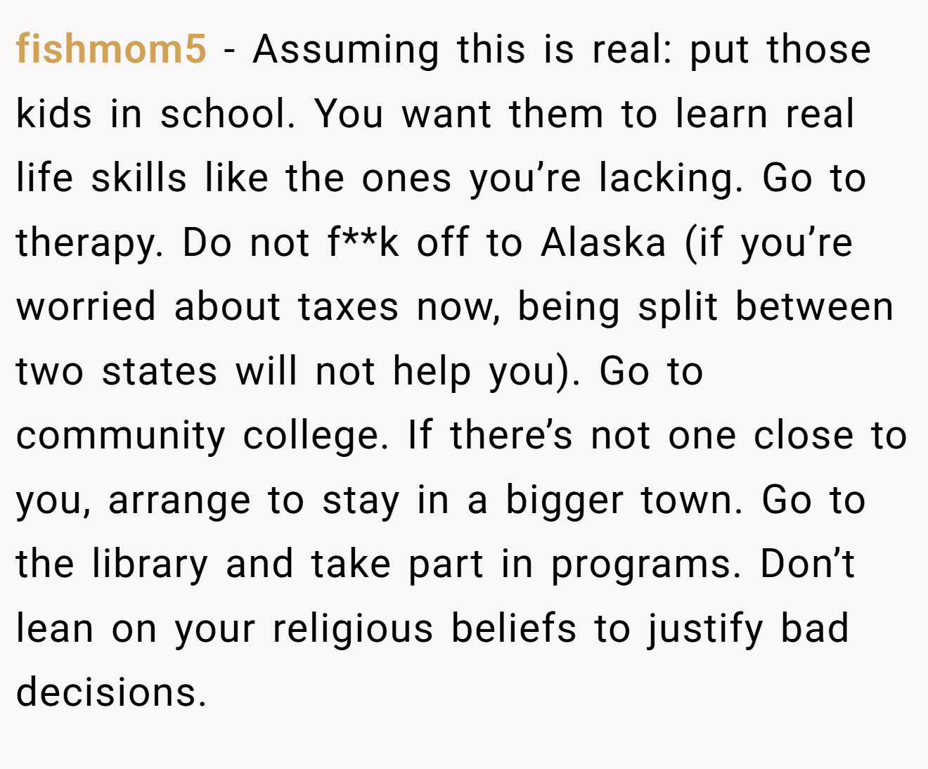 fishmom5 − Assuming this is real: put those kids in school. You want them to learn real life skills like the ones you’re lacking. Go to therapy. Do not f**k off to Alaska (if you’re worried about taxes now, being split between two states will not help you). Go to community college. If there’s not one close to you, arrange to stay in a bigger town. Go to the library and take part in programs. Don’t lean on your religious beliefs to justify bad decisions.