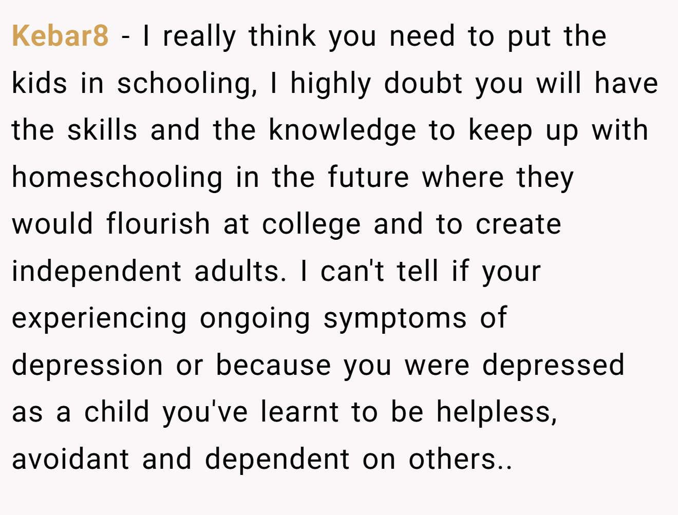 Kebar8 − I really think you need to put the kids in schooling, I highly doubt you will have the skills and the knowledge to keep up with homeschooling in the future where they would flourish at college and to create independent adults. I can't tell if your experiencing ongoing symptoms of depression or because you were depressed as a child you've learnt to be helpless, avoidant and dependent on others..