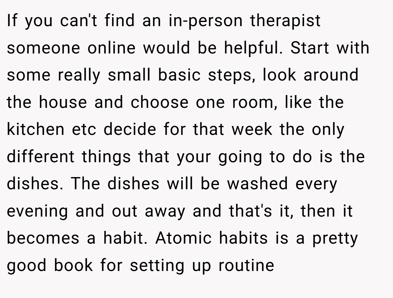 If you can't find an in-person therapist someone online would be helpful. Start with some really small basic steps, look around the house and choose one room, like the kitchen etc decide for that week the only different things that your going to do is the dishes. The dishes will be washed every evening and out away and that's it, then it becomes a habit. Atomic habits is a pretty good book for setting up routine