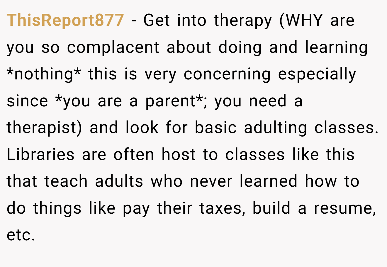 ThisReport877 − Get into therapy (WHY are you so complacent about doing and learning *nothing* this is very concerning especially since *you are a parent*; you need a therapist) and look for basic adulting classes. Libraries are often host to classes like this that teach adults who never learned how to do things like pay their taxes, build a resume, etc.