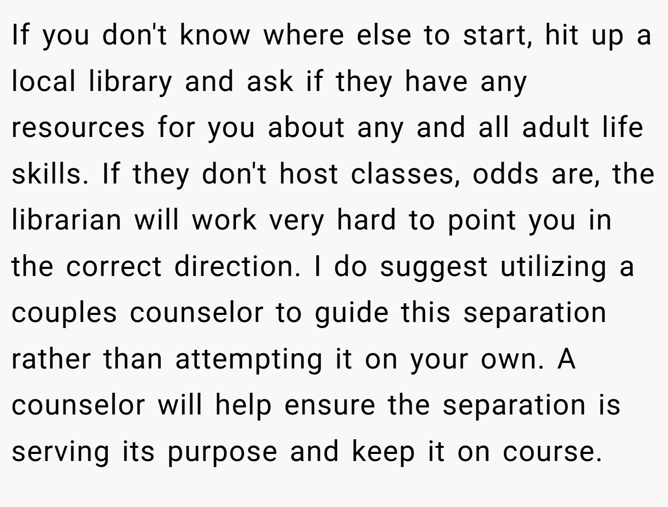If you don't know where else to start, hit up a local library and ask if they have any resources for you about any and all adult life skills. If they don't host classes, odds are, the librarian will work very hard to point you in the correct direction. I do suggest utilizing a couples counselor to guide this separation rather than attempting it on your own. A counselor will help ensure the separation is serving its purpose and keep it on course.