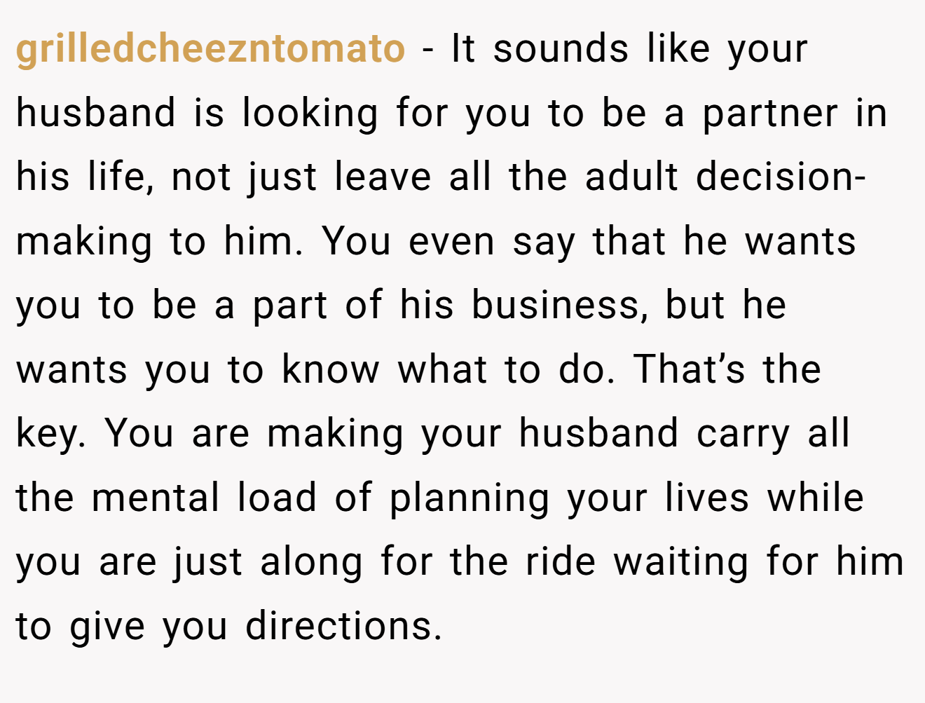 grilledcheezntomato − It sounds like your husband is looking for you to be a partner in his life, not just leave all the adult decision-making to him. You even say that he wants you to be a part of his business, but he wants you to know what to do. That’s the key. You are making your husband carry all the mental load of planning your lives while you are just along for the ride waiting for him to give you directions.