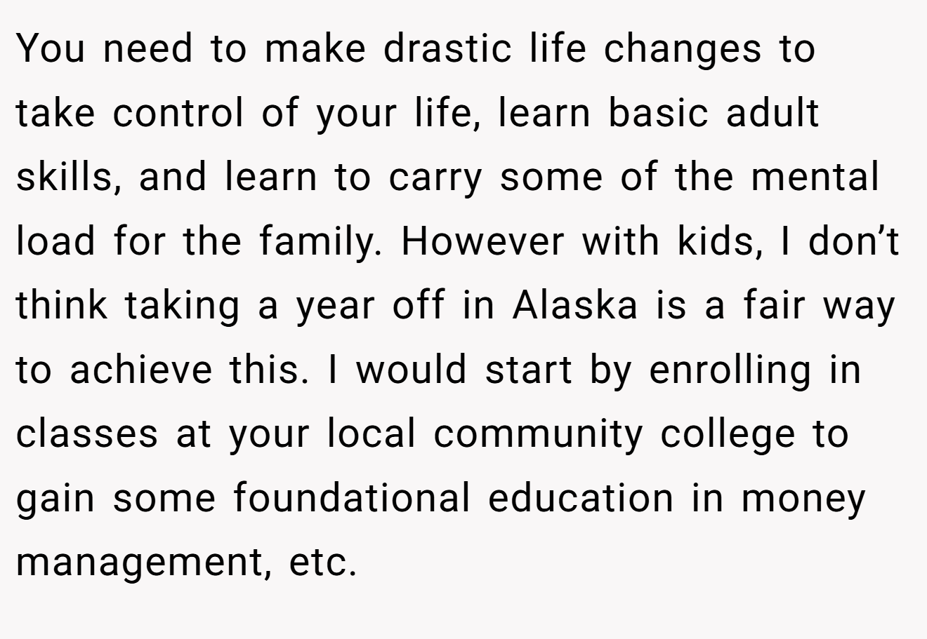 You need to make drastic life changes to take control of your life, learn basic adult skills, and learn to carry some of the mental load for the family. However with kids, I don’t think taking a year off in Alaska is a fair way to achieve this. I would start by enrolling in classes at your local community college to gain some foundational education in money management, etc.