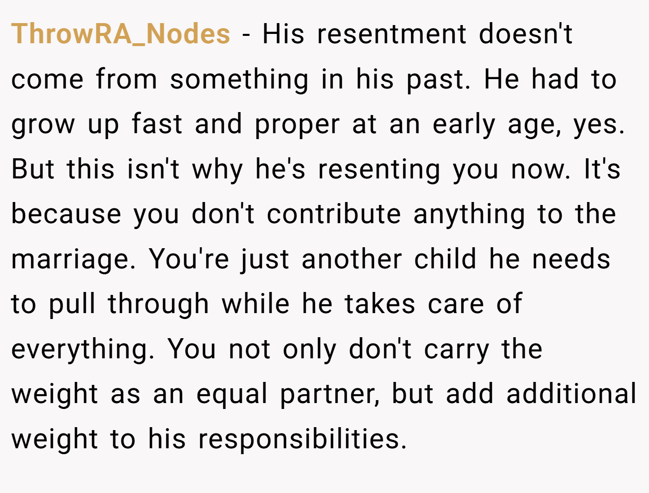 ThrowRA_Nodes − His resentment doesn't come from something in his past. He had to grow up fast and proper at an early age, yes. But this isn't why he's resenting you now. It's because you don't contribute anything to the marriage. You're just another child he needs to pull through while he takes care of everything. You not only don't carry the weight as an equal partner, but add additional weight to his responsibilities.
