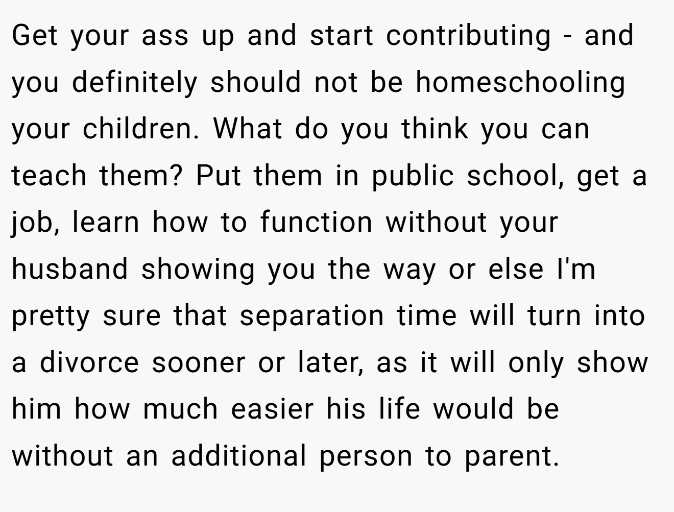 Get your ass up and start contributing - and you definitely should not be homeschooling your children. What do you think you can teach them? Put them in public school, get a job, learn how to function without your husband showing you the way or else I'm pretty sure that separation time will turn into a divorce sooner or later, as it will only show him how much easier his life would be without an additional person to parent.