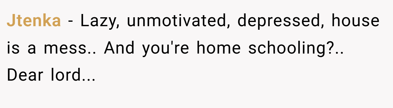 Jtenka − Lazy, unmotivated, depressed, house is a mess.. And you're home schooling?.. Dear lord...