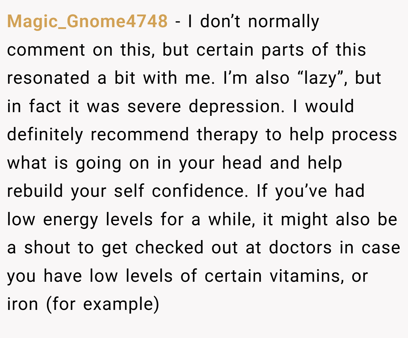 Magic_Gnome4748 − I don’t normally comment on this, but certain parts of this resonated a bit with me. I’m also “lazy”, but in fact it was severe depression. I would definitely recommend therapy to help process what is going on in your head and help rebuild your self confidence. If you’ve had low energy levels for a while, it might also be a shout to get checked out at doctors in case you have low levels of certain vitamins, or iron (for example)