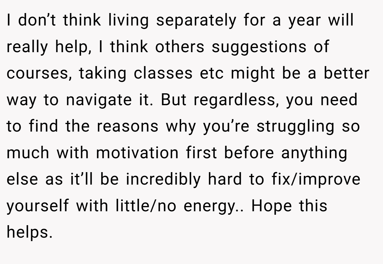 I don’t think living separately for a year will really help, I think others suggestions of courses, taking classes etc might be a better way to navigate it. But regardless, you need to find the reasons why you’re struggling so much with motivation first before anything else as it’ll be incredibly hard to fix/improve yourself with little/no energy.. Hope this helps.