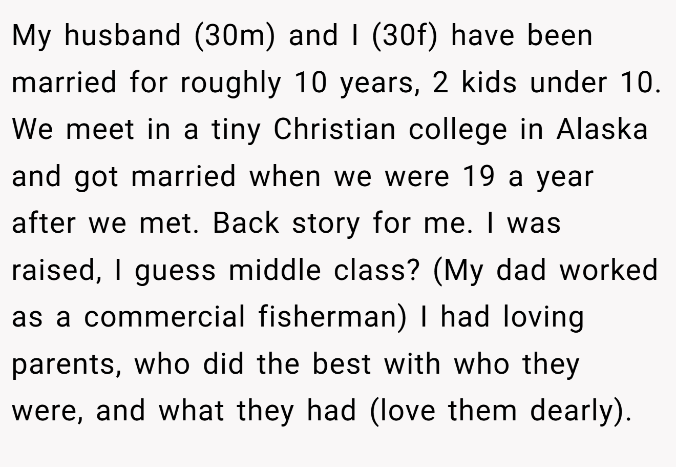 My husband (30m) and I (30f) have been married for roughly 10 years, 2 kids under 10. We meet in a tiny Christian college in Alaska and got married when we were 19 a year after we met. Back story for me. I was raised, I guess middle class? (My dad worked as a commercial fisherman) I had loving parents, who did the best with who they were, and what they had (love them dearly).