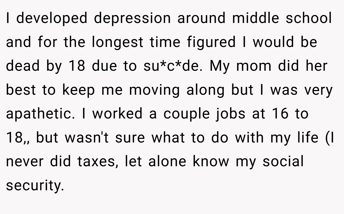 I developed depression around middle school and for the longest time figured I would be dead by 18 due to su*c*de. My mom did her best to keep me moving along but I was very apathetic. I worked a couple jobs at 16 to 18,, but wasn't sure what to do with my life (I never did taxes, let alone know my social security.