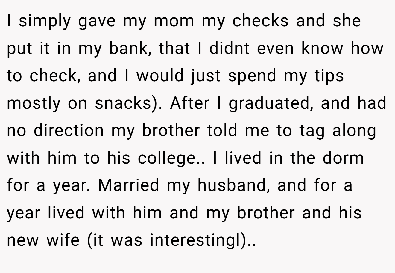 I simply gave my mom my checks and she put it in my bank, that I didnt even know how to check, and I would just spend my tips mostly on snacks). After I graduated, and had no direction my brother told me to tag along with him to his college.. I lived in the dorm for a year. Married my husband, and for a year lived with him and my brother and his new wife (it was interestingl)..