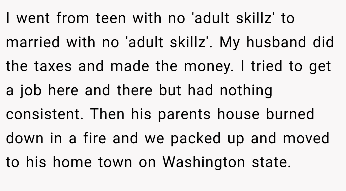 I went from teen with no 'adult skillz' to married with no 'adult skillz'. My husband did the taxes and made the money. I tried to get a job here and there but had nothing consistent. Then his parents house burned down in a fire and we packed up and moved to his home town on Washington state.