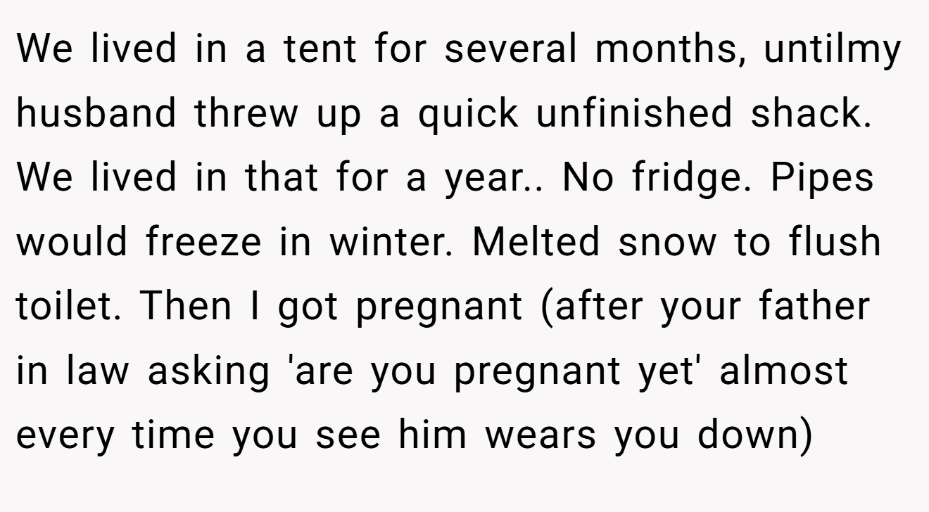 We lived in a tent for several months, untilmy husband threw up a quick unfinished shack. We lived in that for a year.. No fridge. Pipes would freeze in winter. Melted snow to flush toilet. Then I got pregnant (after your father in law asking 'are you pregnant yet' almost every time you see him wears you down)