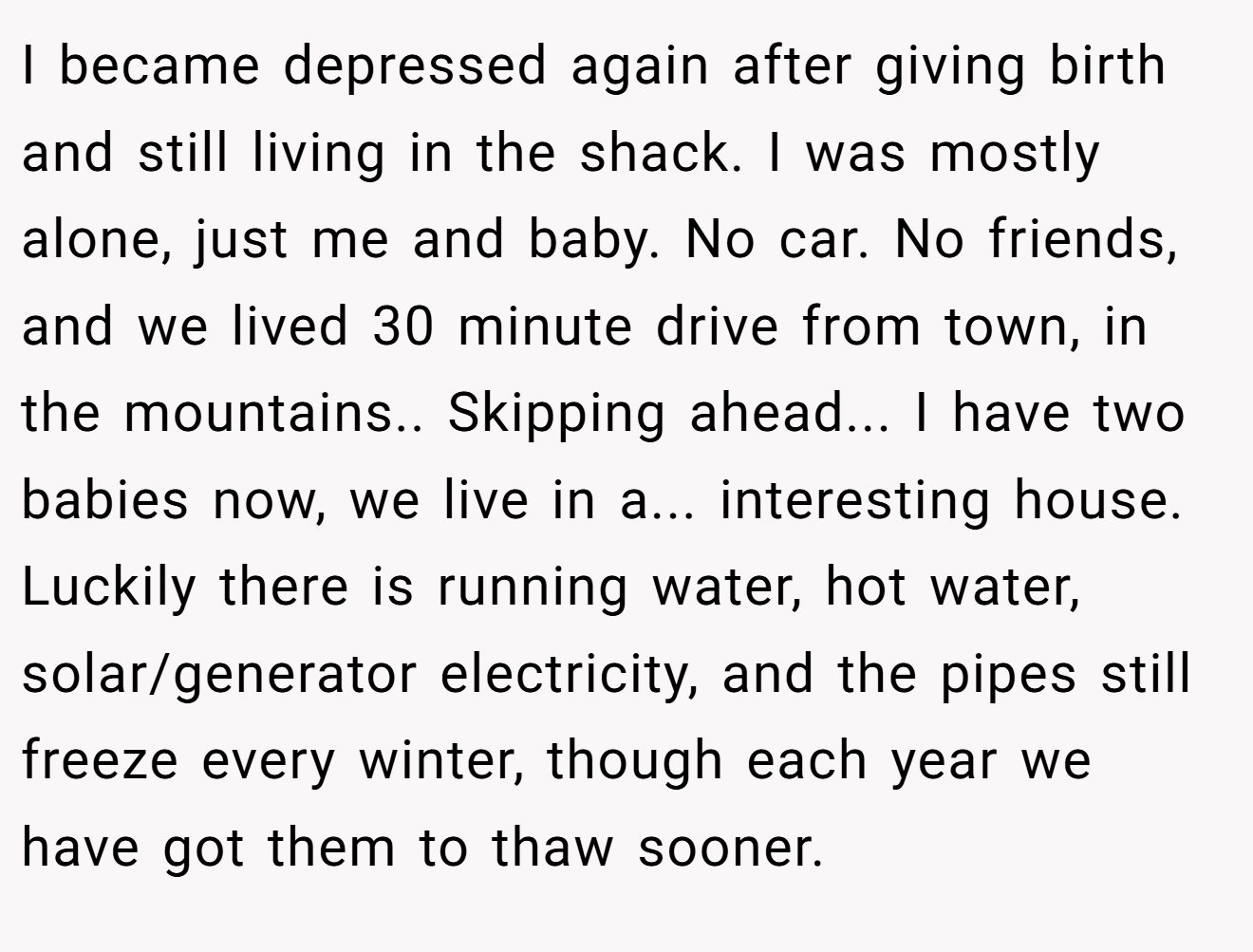 I became depressed again after giving birth and still living in the shack. I was mostly alone, just me and baby. No car. No friends, and we lived 30 minute drive from town, in the mountains.. Skipping ahead... I have two babies now, we live in a... interesting house. Luckily there is running water, hot water, solar/generator electricity, and the pipes still freeze every winter, though each year we have got them to thaw sooner.