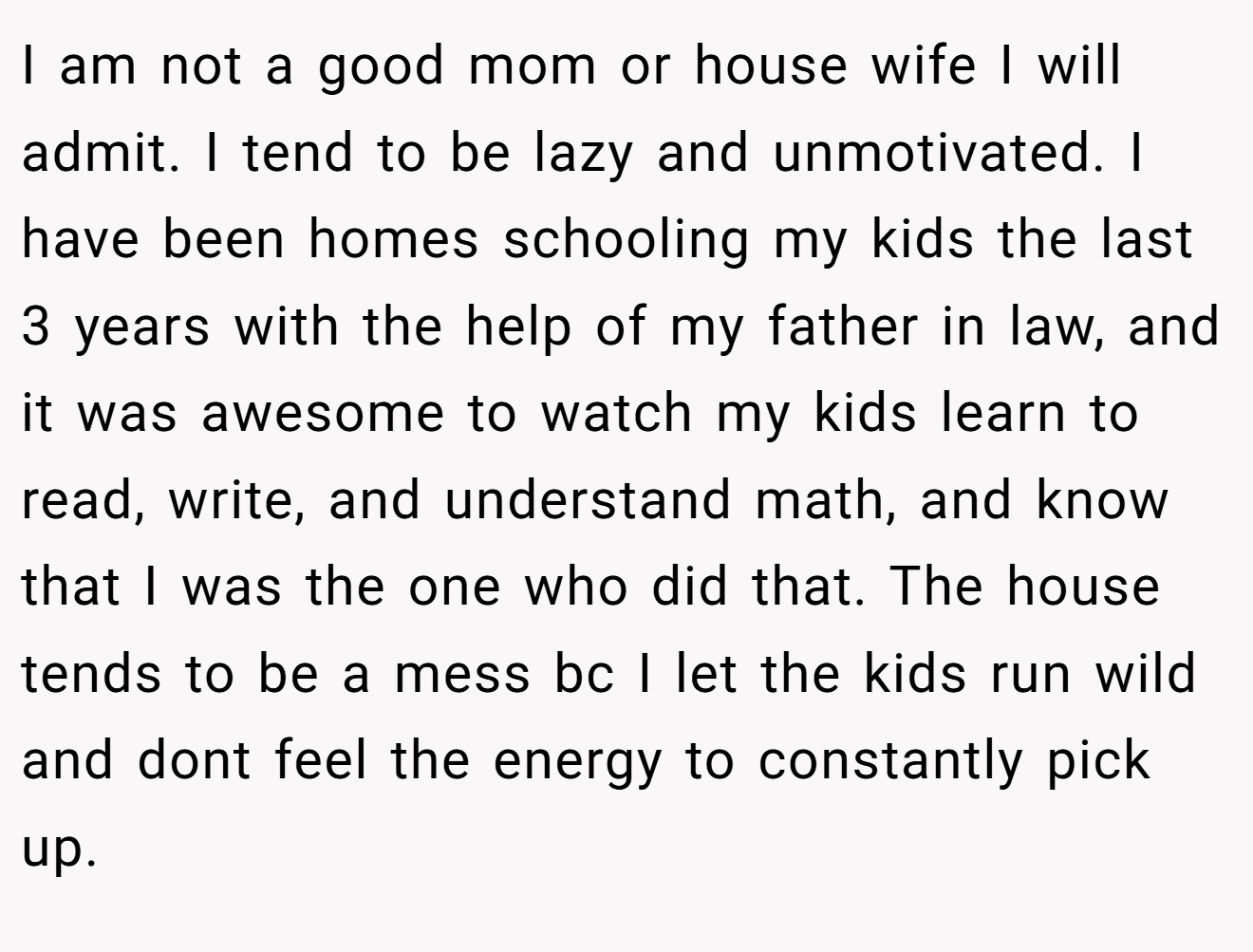 I am not a good mom or house wife I will admit. I tend to be lazy and unmotivated. I have been homes schooling my kids the last 3 years with the help of my father in law, and it was awesome to watch my kids learn to read, write, and understand math, and know that I was the one who did that. The house tends to be a mess bc I let the kids run wild and dont feel the energy to constantly pick up.