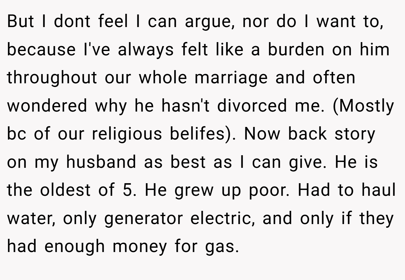 But I dont feel I can argue, nor do I want to, because I've always felt like a burden on him throughout our whole marriage and often wondered why he hasn't divorced me. (Mostly bc of our religious belifes). Now back story on my husband as best as I can give. He is the oldest of 5. He grew up poor. Had to haul water, only generator electric, and only if they had enough money for gas.