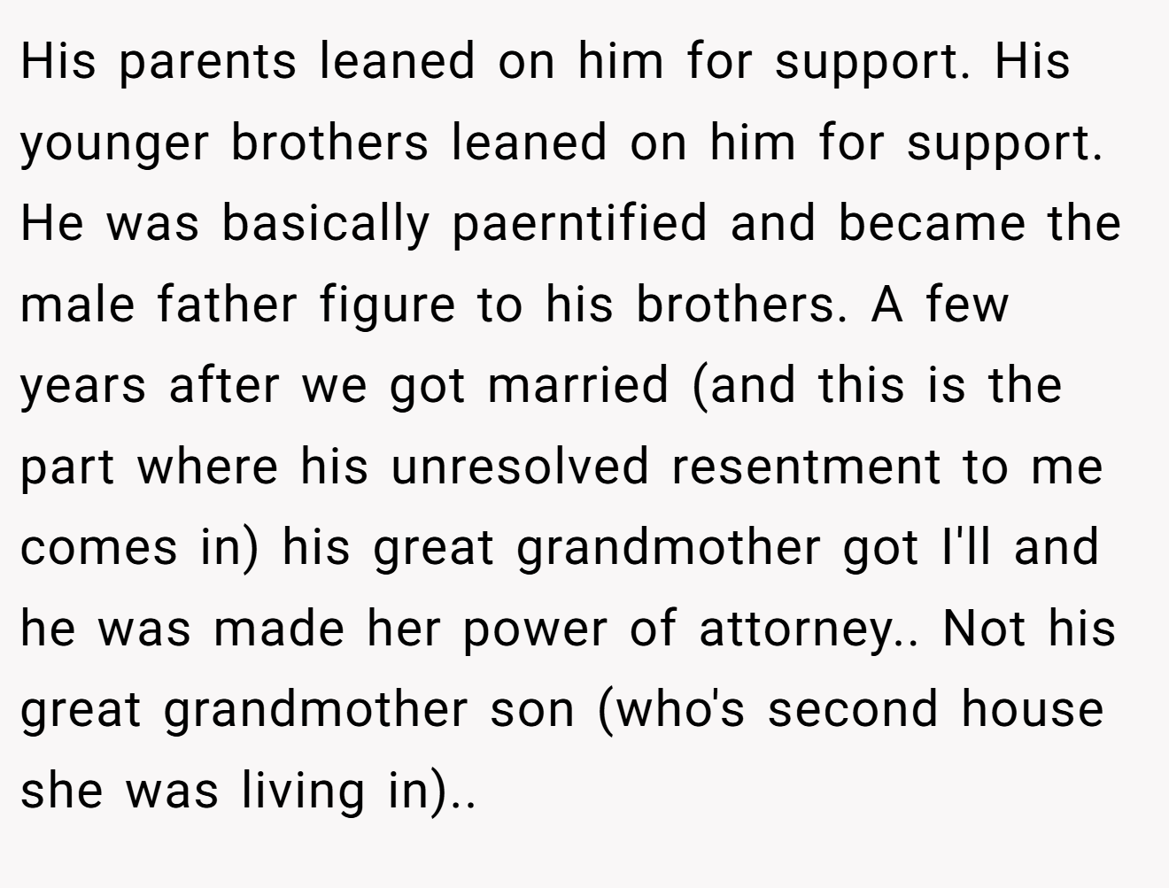 His parents leaned on him for support. His younger brothers leaned on him for support. He was basically paerntified and became the male father figure to his brothers. A few years after we got married (and this is the part where his unresolved resentment to me comes in) his great grandmother got I'll and he was made her power of attorney.. Not his great grandmother son (who's second house she was living in)..